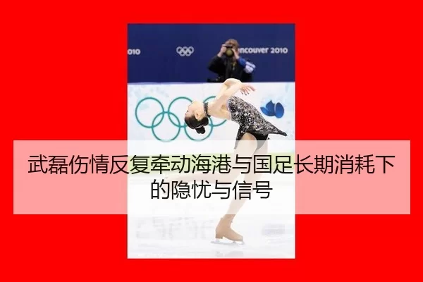 武磊伤情反复牵动海港与国足长期消耗下的隐忧与信号